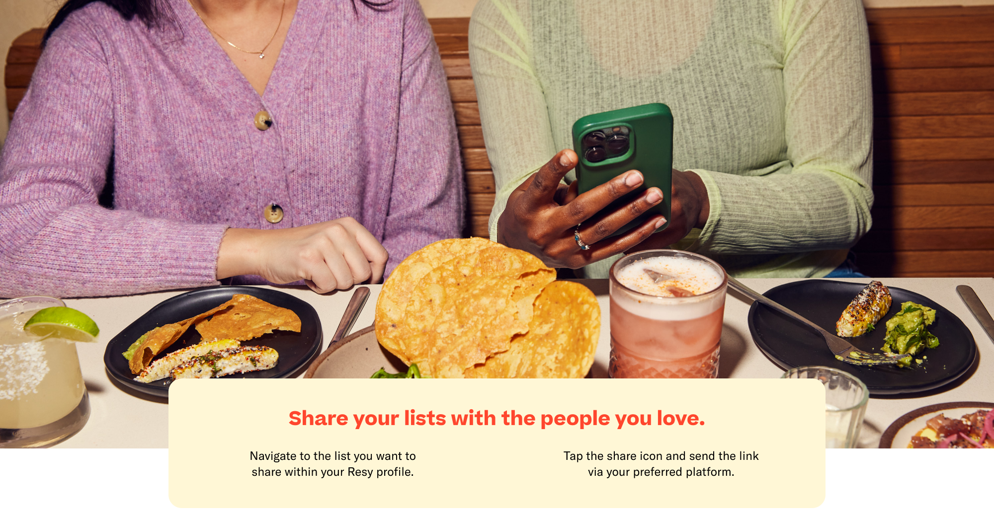 Share your lists with the people you love. Navigate to the list you want to share within your Resy profile. Tap the share icon and send the link via your preferred platform.