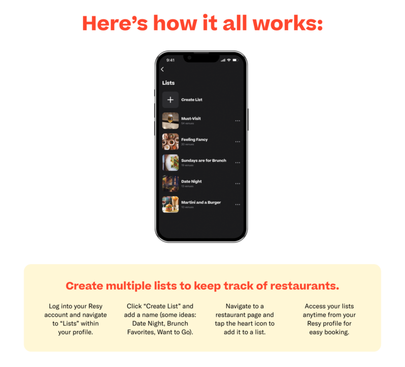 Here's how it all works. Create multiple lists to keep track of restaurants. Log into your Resy account and navigate to "Lists" within your profile. Click "Create List" and add a name (some ideas: Date Night, Brunch Favorites, Want to Go). Navigate to a restaurant page and tap the heart icon to add it to a list. Access your lists anytime from your Resy profile for easy booking.