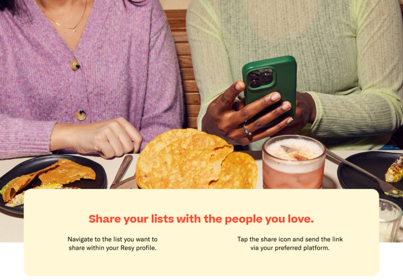 Share your lists with the people you love. Navigate to the list you want to share within your Resy profile. Tap the share icon and send the link via your preferred platform.